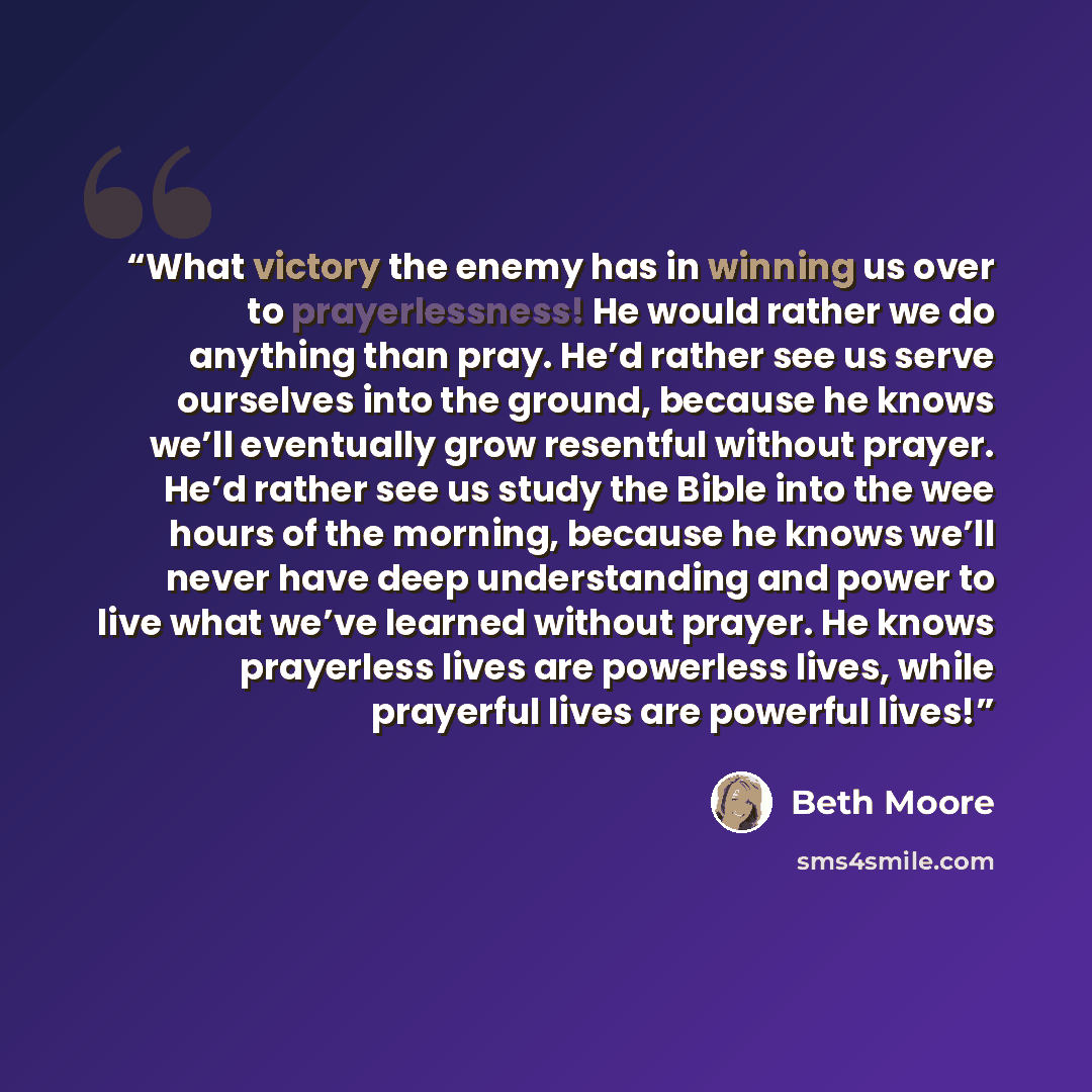 “What victory the enemy has in winning us over to prayerlessness! He would rather we do anything than pray. He’d rather see us serve ourselves into the ground, because he knows we’ll eventually grow resentful without prayer. He’d rather see us study the Bible into the wee hours of the morning…” quote by Beth Moore