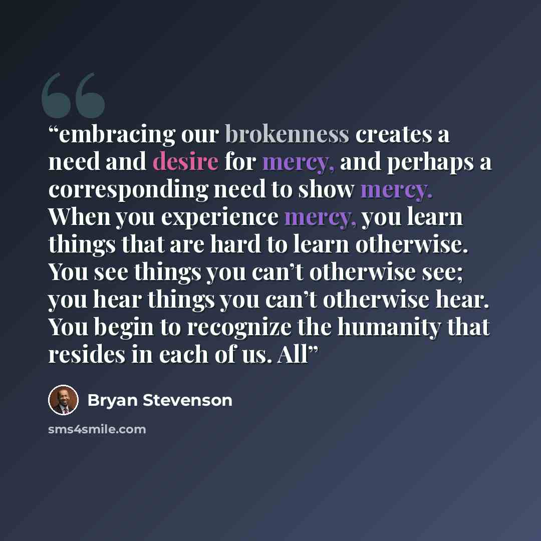 “embracing our brokenness creates a need and desire for mercy, and perhaps a corresponding need to show mercy. When you experience mercy, you learn things that are hard to learn otherwise. You see things you can’t otherwise see; you hear things you can’t otherwise hear. You begin to recognize the…” quote by Bryan Stevenson
