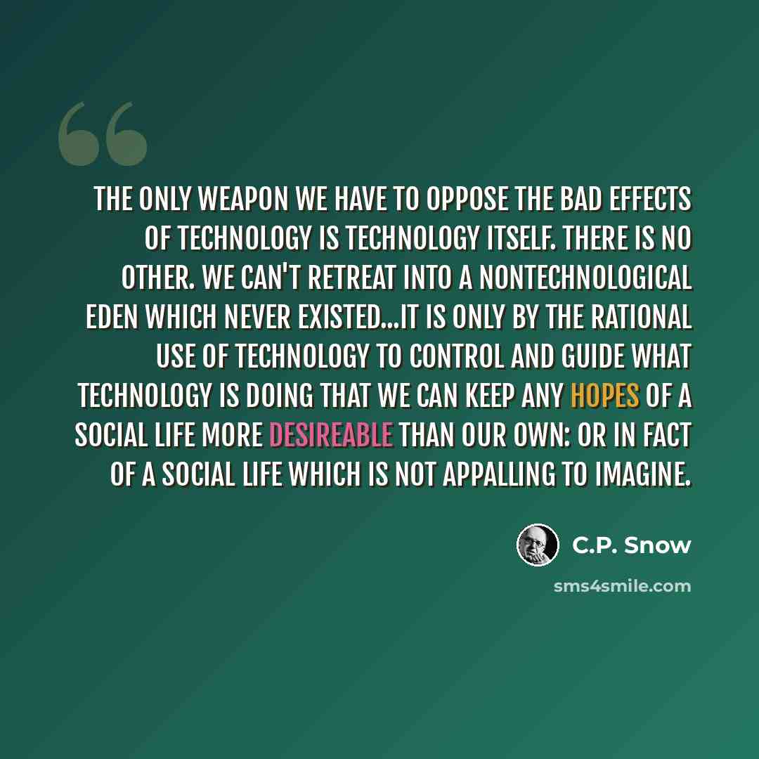 “The only weapon we have to oppose the bad effects of technology is technology itself. There is no other. We can't retreat into a nontechnological Eden which never existed...It is only by the rational use of technology to control and guide what technology is doing that we can keep any hopes of a…” quote by C.P. Snow