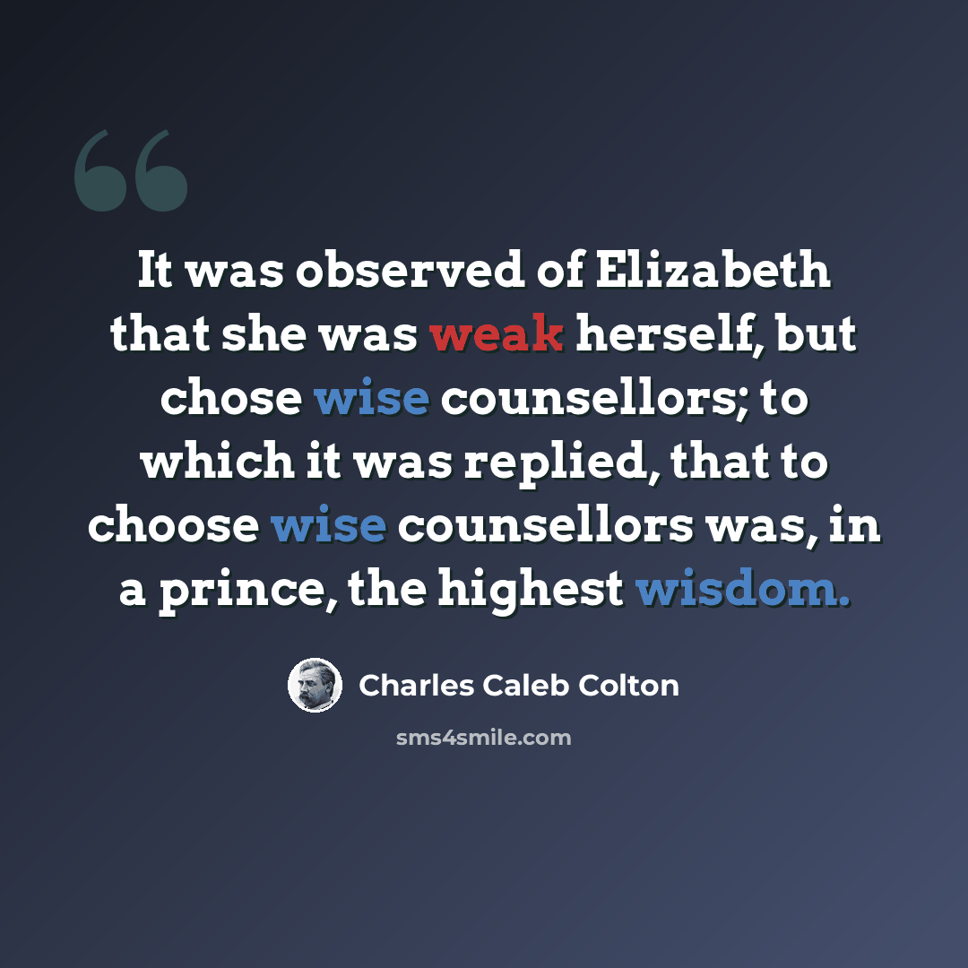 “It was observed of Elizabeth that she was weak herself, but chose wise counsellors; to which it was replied, that to choose wise counsellors was, in a prince, the highest wisdom.” quote by Charles Caleb Colton