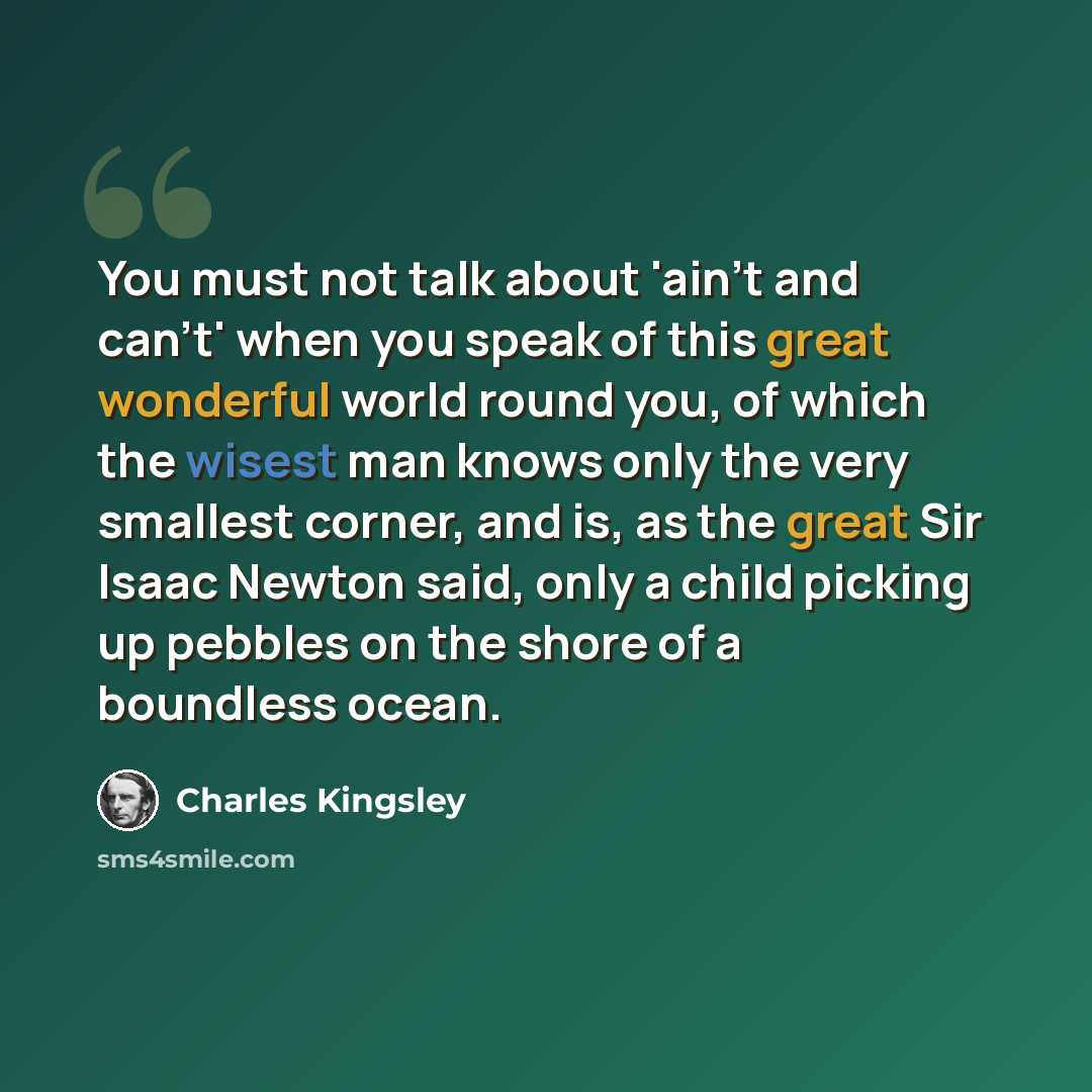 “You must not talk about 'ain't and can't' when you speak of this great wonderful world round you, of which the wisest man knows only the very smallest corner, and is, as the great Sir Isaac Newton said, only a child picking up pebbles on the shore of a boundless ocean.” quote by Charles Kingsley