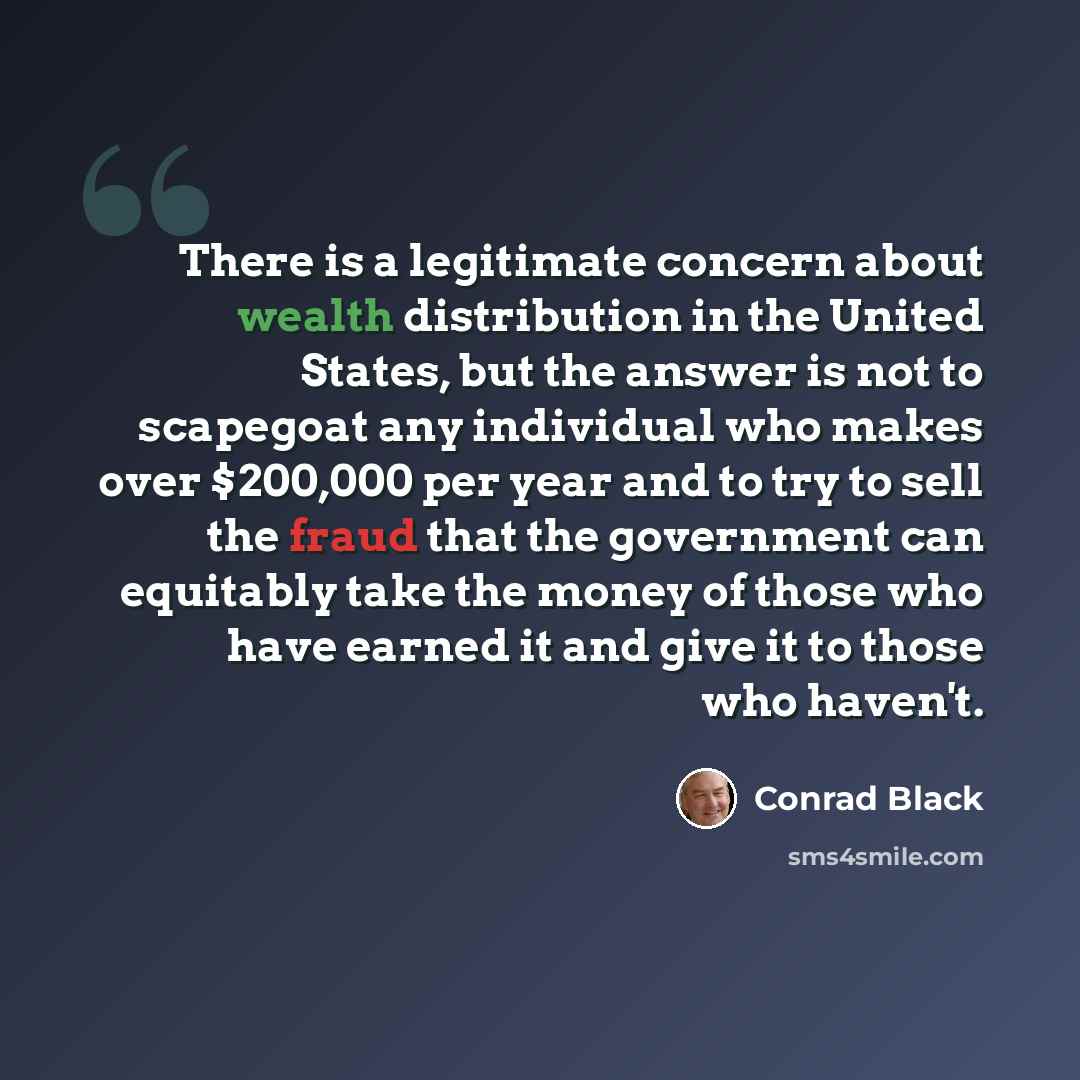 “There is a legitimate concern about wealth distribution in the United States, but the answer is not to scapegoat any individual who makes over $200,000 per year and to try to sell the fraud that the government can equitably take the money of those who have earned it and give it to those who haven't.” quote by Conrad Black