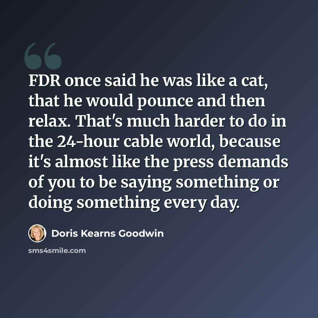 “FDR once said he was like a cat, that he would pounce and then relax. That's much harder to do in the 24-hour cable world, because it's almost like the press demands of you to be saying something or doing something every day.” quote by Doris Kearns Goodwin