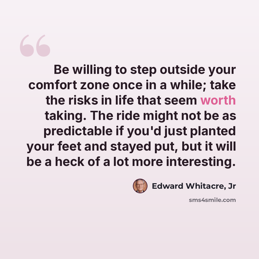 “Be willing to step outside your comfort zone once in a while; take the risks in life that seem worth taking. The ride might not be as predictable if you'd just planted your feet and stayed put, but it will be a heck of a lot more interesting.” quote by Edward Whitacre, Jr
