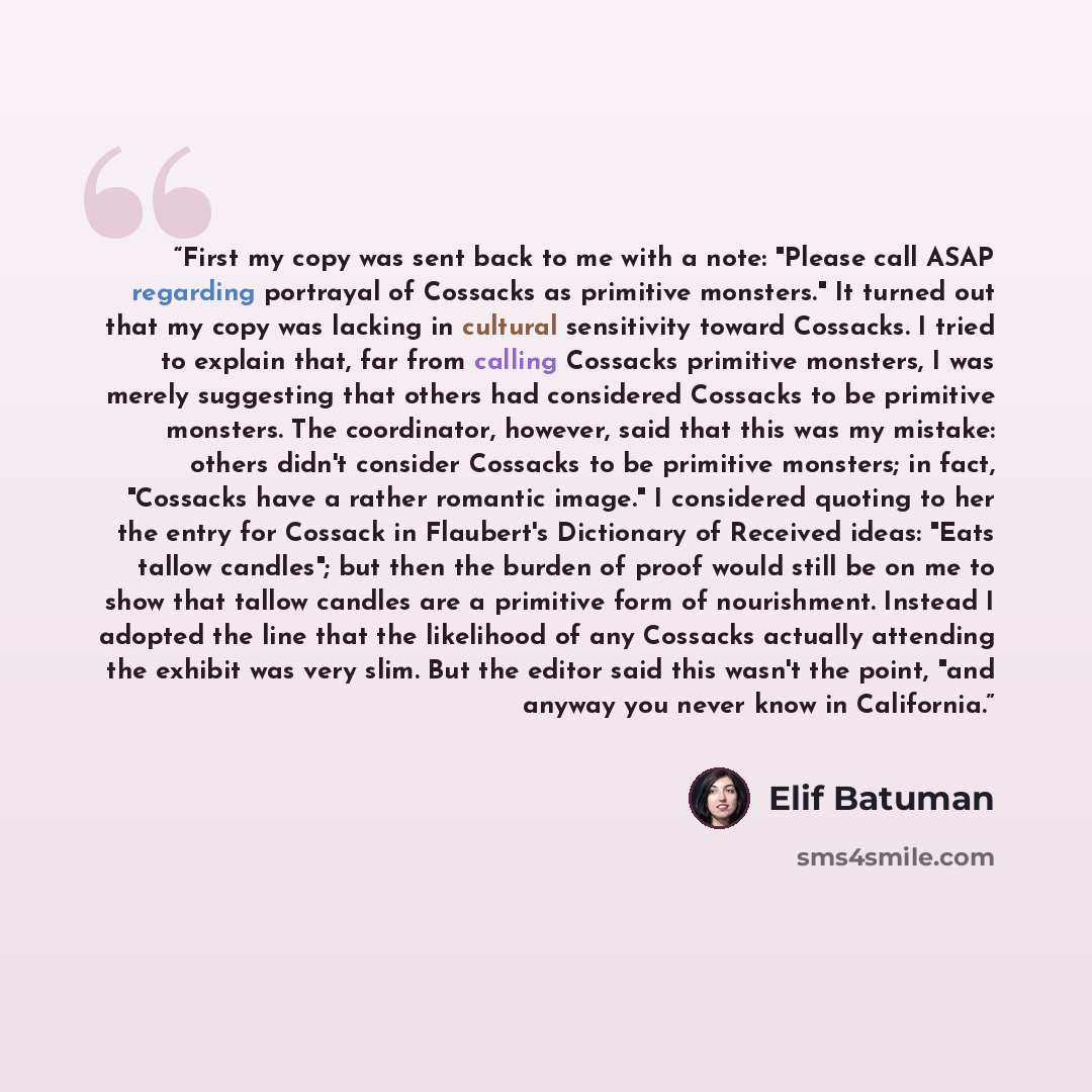 “First my copy was sent back to me with a note: "Please call ASAP regarding portrayal of Cossacks as primitive monsters." It turned out that my copy was lacking in cultural sensitivity toward Cossacks. I tried to explain that, far from calling Cossacks primitive monsters, I was merely suggesting…” quote by Elif Batuman