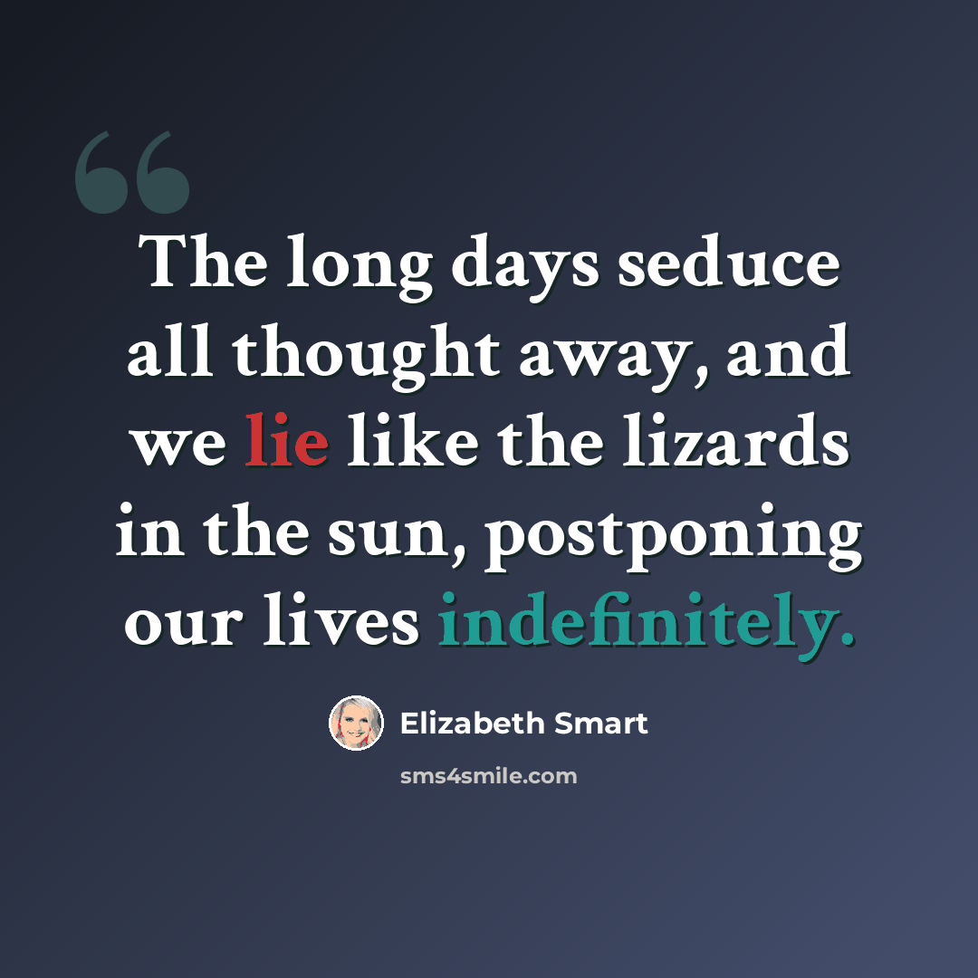 “The long days seduce all thought away, and we lie like the lizards in the sun, postponing our lives indefinitely.” quote by Elizabeth Smart