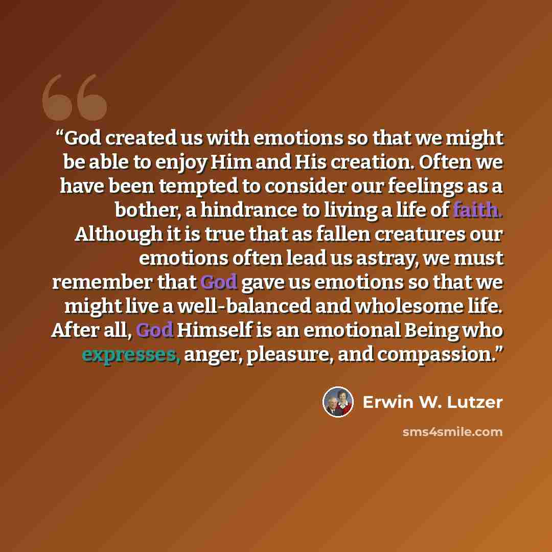 “God created us with emotions so that we might be able to enjoy Him and His creation. Often we have been tempted to consider our feelings as a bother, a hindrance to living a life of faith. Although it is true that as fallen creatures our emotions often lead us astray, we must remember that God…” quote by Erwin W. Lutzer