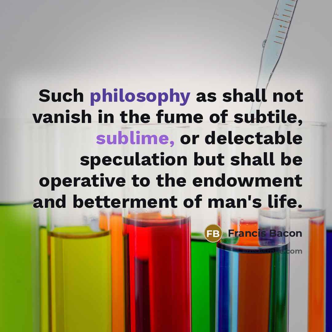 “Such philosophy as shall not vanish in the fume of subtile, sublime, or delectable speculation but shall be operative to the endowment and betterment of man's life.” quote by Francis Bacon