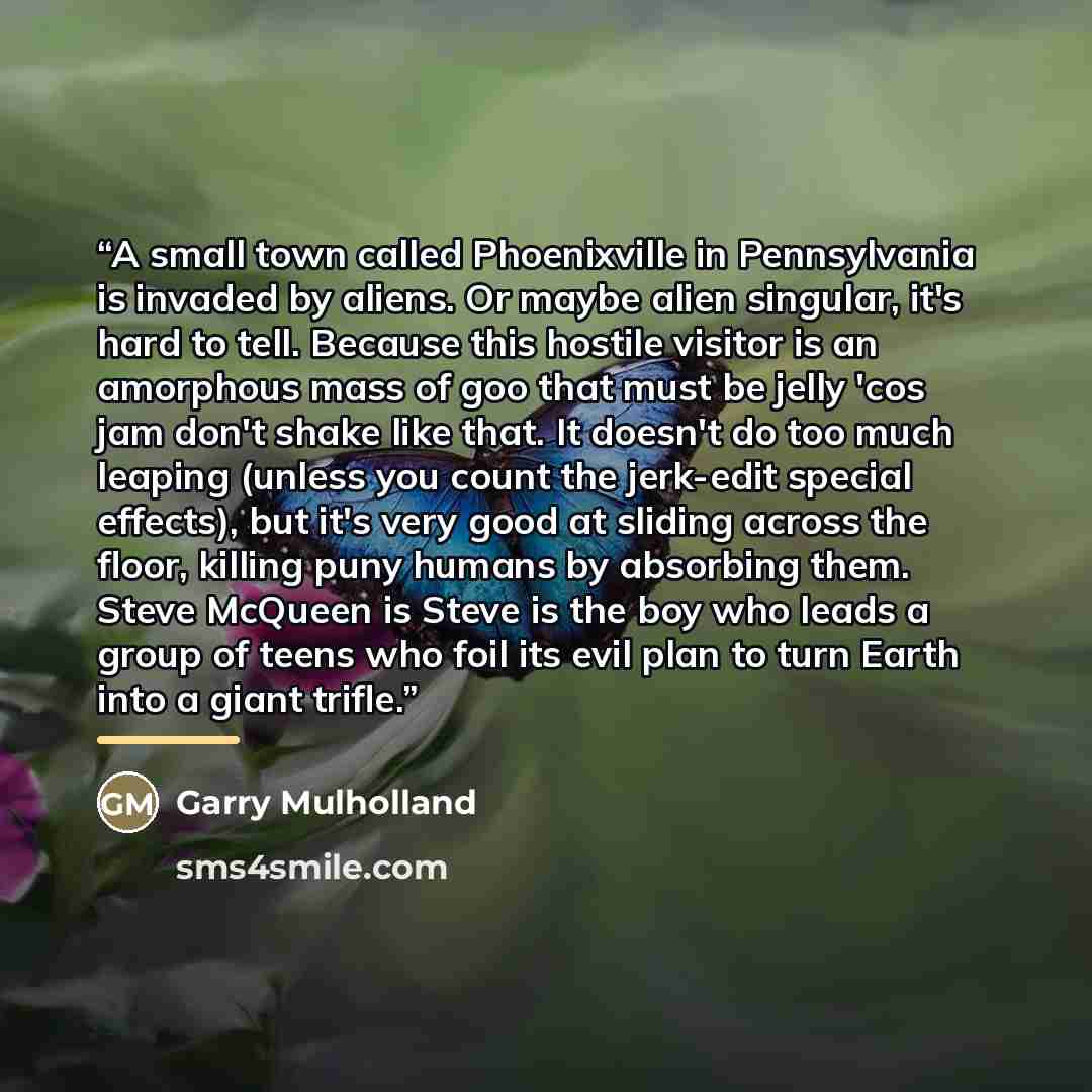 “A small town called Phoenixville in Pennsylvania is invaded by aliens. Or maybe alien singular, it's hard to tell. Because this hostile visitor is an amorphous mass of goo that must be jelly 'cos jam don't shake like that. It doesn't do too much leaping (unless you count the jerk-edit special…” quote by Garry Mulholland