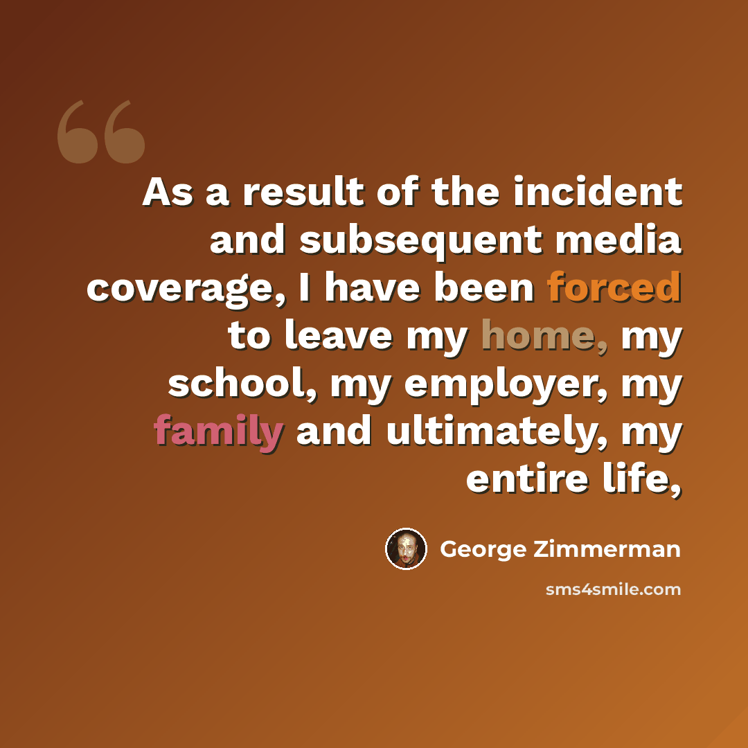 “As a result of the incident and subsequent media coverage, I have been forced to leave my home, my school, my employer, my family and ultimately, my entire life,” quote by George Zimmerman