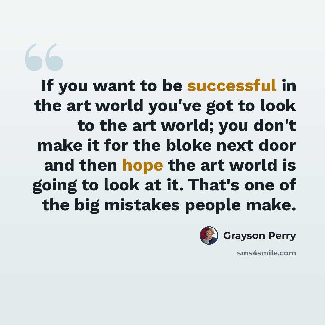“If you want to be successful in the art world you've got to look to the art world; you don't make it for the bloke next door and then hope the art world is going to look at it. That's one of the big mistakes people make.” quote by Grayson Perry