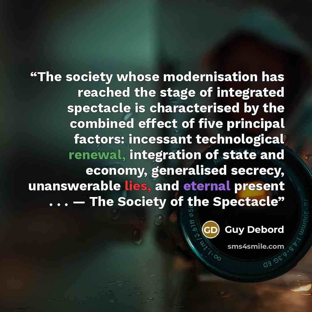 “The society whose modernisation has reached the stage of integrated spectacle is characterised by the combined effect of five principal factors: incessant technological renewal, integration of state and economy, generalised secrecy, unanswerable lies, and eternal present . . . — The Society of the…” quote by Guy Debord