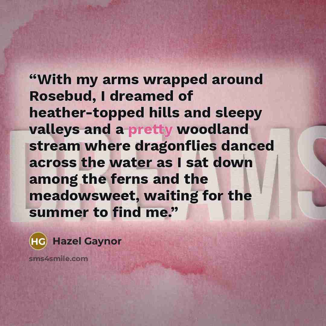 “With my arms wrapped around Rosebud, I dreamed of heather-topped hills and sleepy valleys and a pretty woodland stream where dragonflies danced across the water as I sat down among the ferns and the meadowsweet, waiting for the summer to find me.” quote by Hazel Gaynor