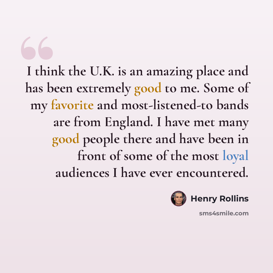 “I think the U.K. is an amazing place and has been extremely good to me. Some of my favorite and most-listened-to bands are from England. I have met many good people there and have been in front of some of the most loyal audiences I have ever encountered.” quote by Henry Rollins