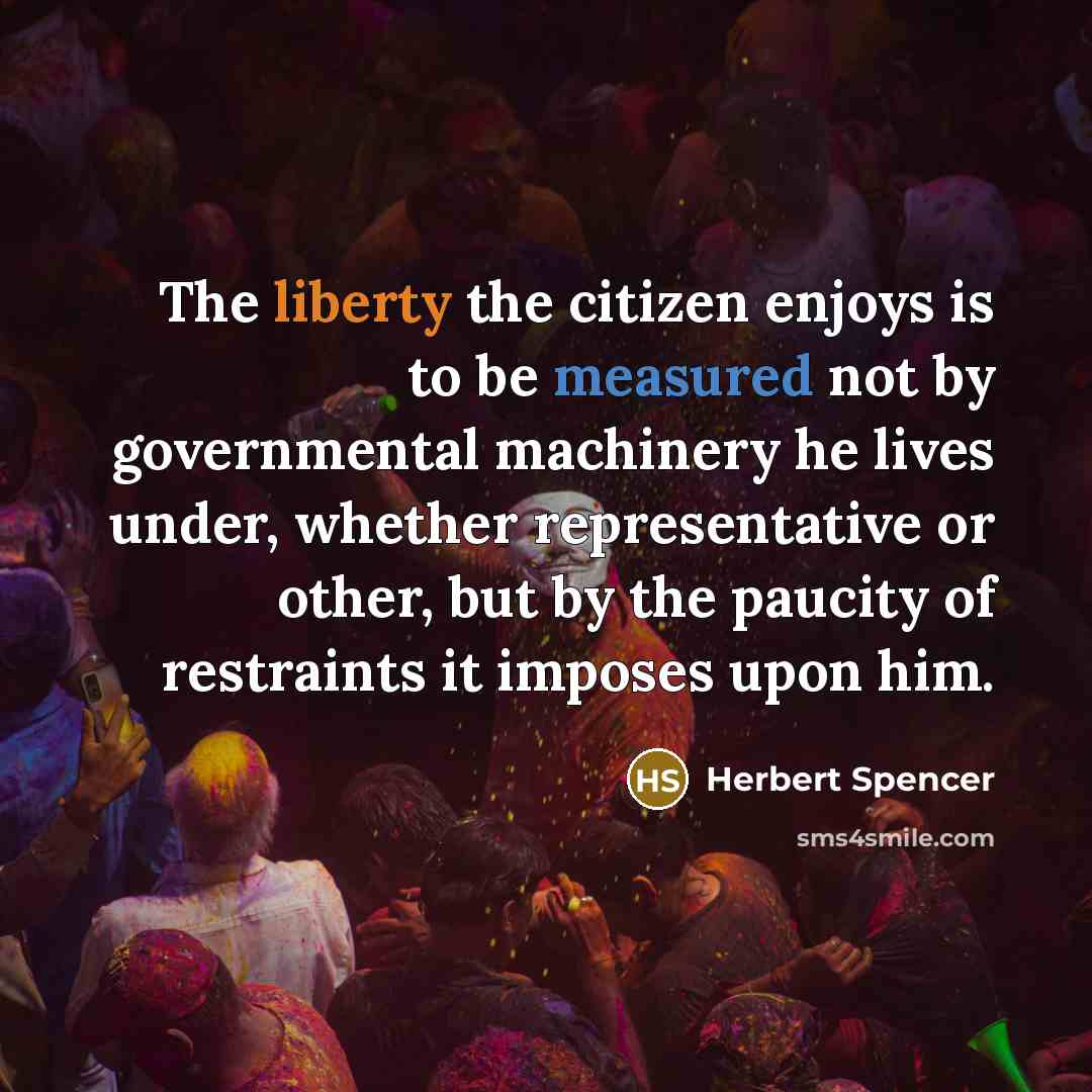“The liberty the citizen enjoys is to be measured not by governmental machinery he lives under, whether representative or other, but by the paucity of restraints it imposes upon him.” quote by Herbert Spencer