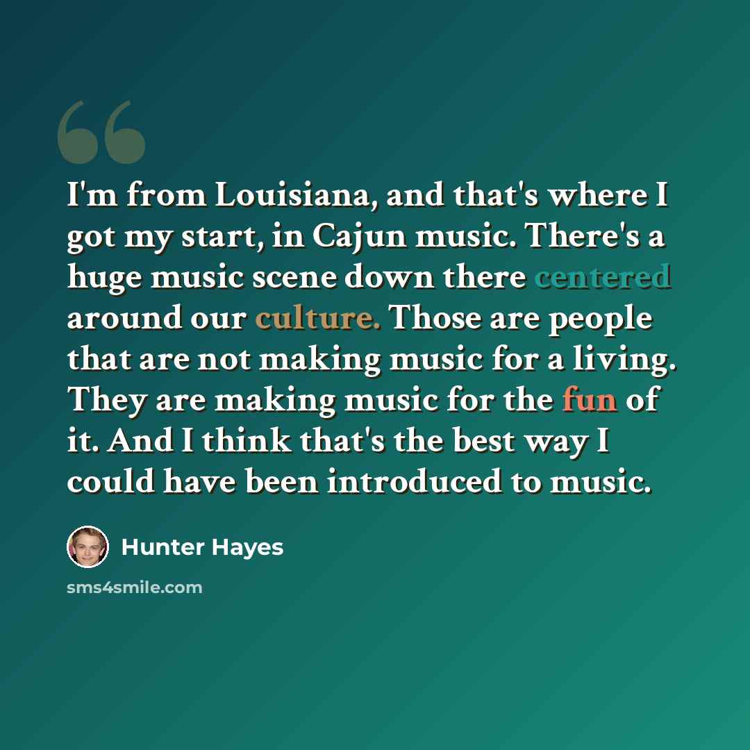 “I'm from Louisiana, and that's where I got my start, in Cajun music. There's a huge music scene down there centered around our culture. Those are people that are not making music for a living. They are making music for the fun of it. And I think that's the best way I could have been introduced to…” quote by Hunter Hayes