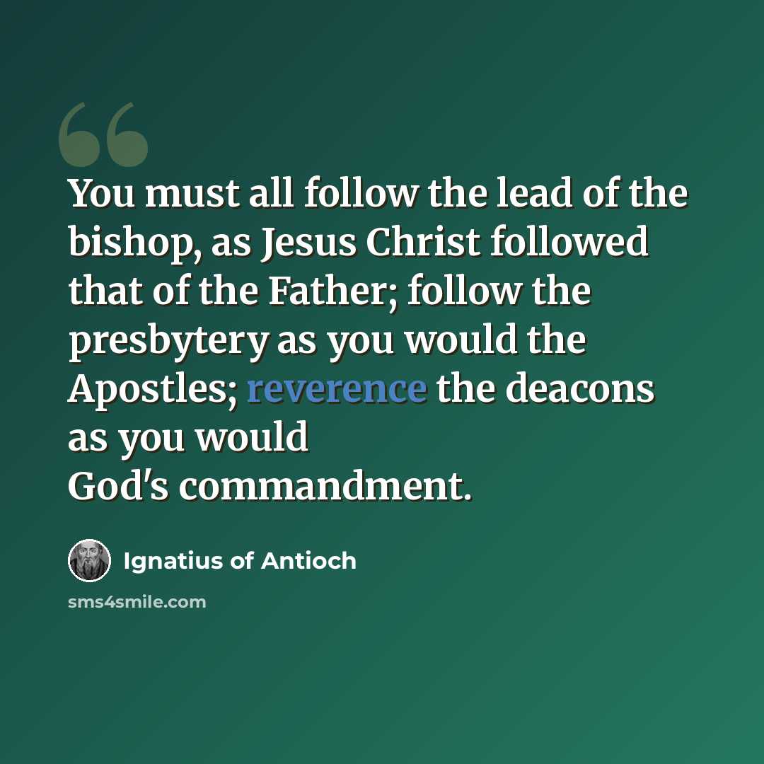 “You must all follow the lead of the bishop, as Jesus Christ followed that of the Father; follow the presbytery as you would the Apostles; reverence the deacons as you would God's commandment.” quote by Ignatius of Antioch