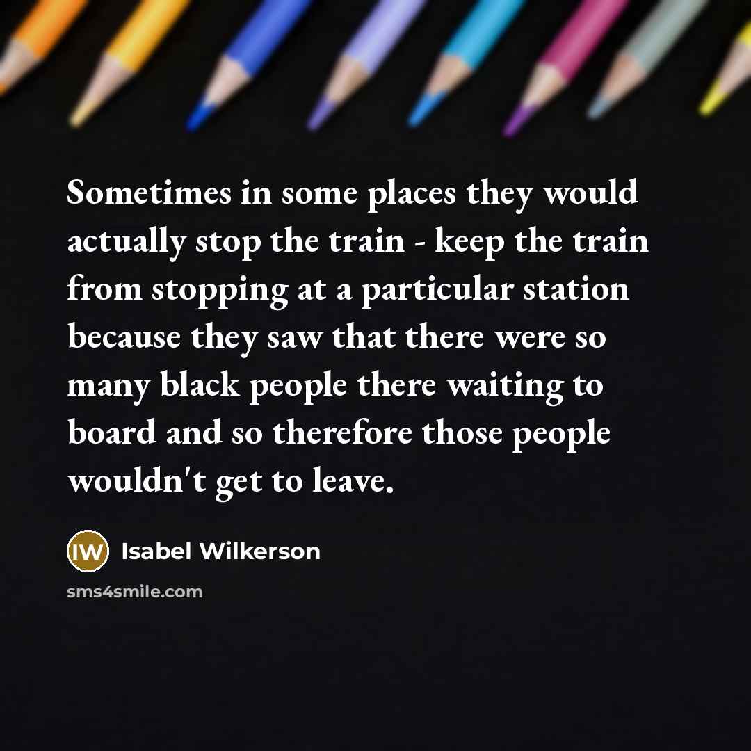 “Sometimes in some places they would actually stop the train - keep the train from stopping at a particular station because they saw that there were so many black people there waiting to board and so therefore those people wouldn't get to leave.” quote by Isabel Wilkerson