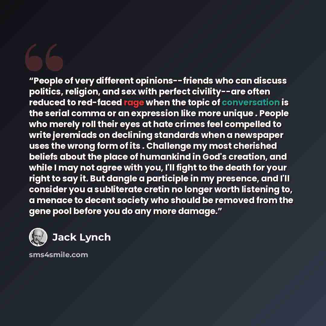 “People of very different opinions--friends who can discuss politics, religion, and sex with perfect civility--are often reduced to red-faced rage when the topic of conversation is the serial comma or an expression like more unique . People who merely roll their eyes at hate crimes feel compelled…” quote by Jack Lynch