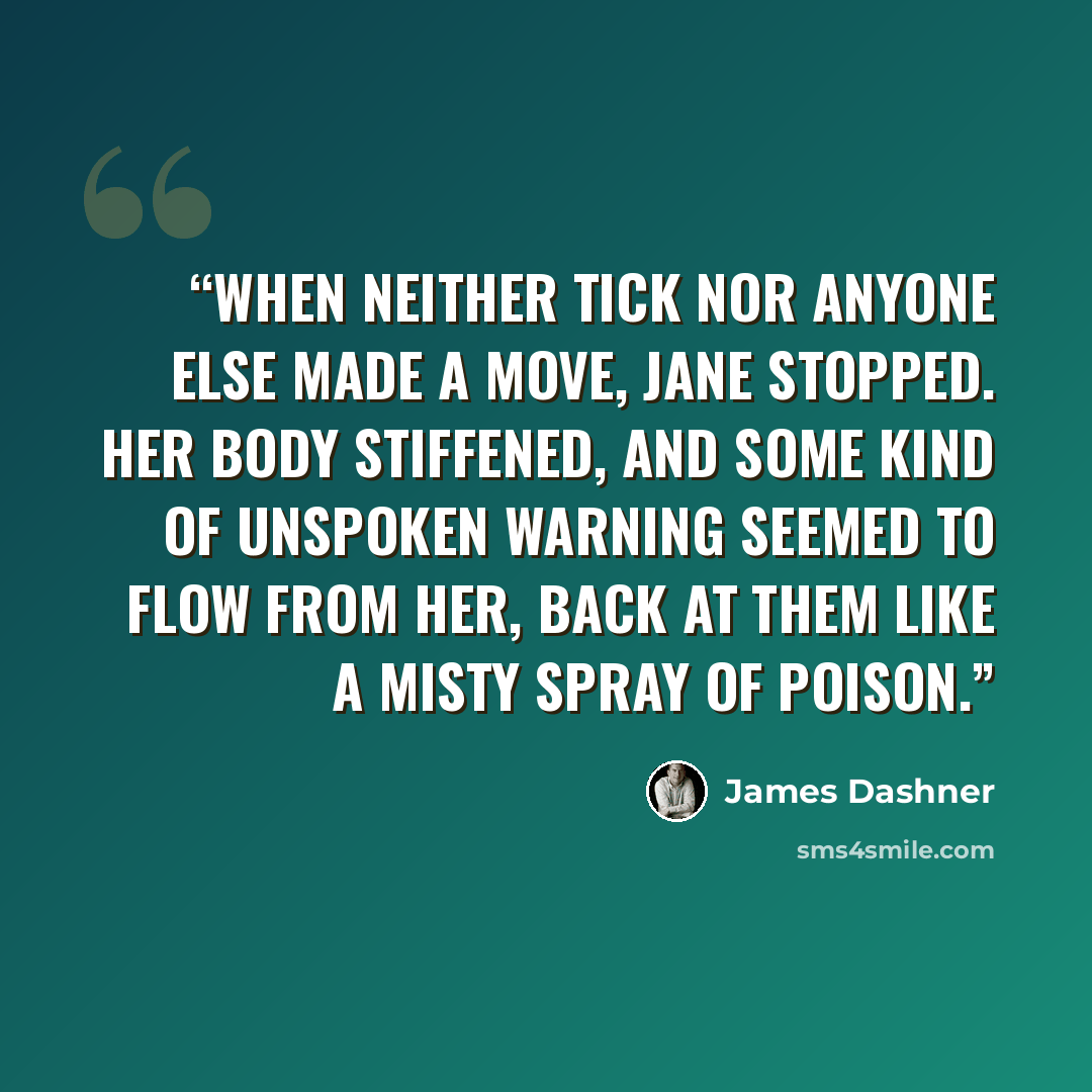 “When neither Tick nor anyone else made a move, Jane stopped. Her body stiffened, and some kind of unspoken warning seemed to flow from her, back at them like a misty spray of poison.” quote by James Dashner