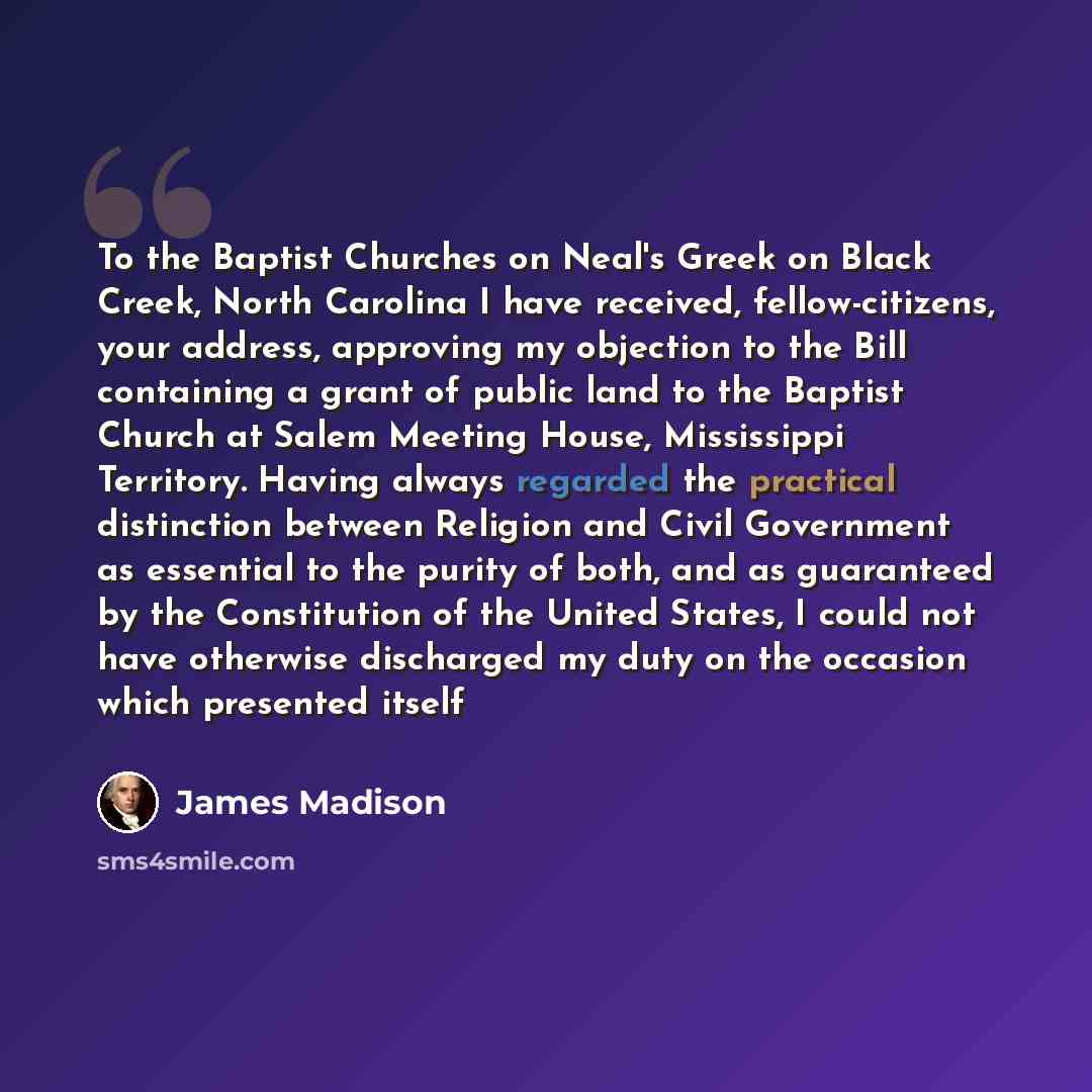 “To the Baptist Churches on Neal's Greek on Black Creek, North Carolina I have received, fellow-citizens, your address, approving my objection to the Bill containing a grant of public land to the Baptist Church at Salem Meeting House, Mississippi Territory. Having always regarded the practical…” quote by James Madison