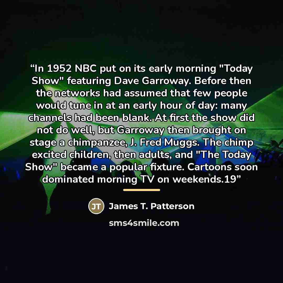 “In 1952 NBC put on its early morning "Today Show" featuring Dave Garroway. Before then the networks had assumed that few people would tune in at an early hour of day: many channels had been blank. At first the show did not do well, but Garroway then brought on stage a chimpanzee, J. Fred Muggs…” quote by James T. Patterson