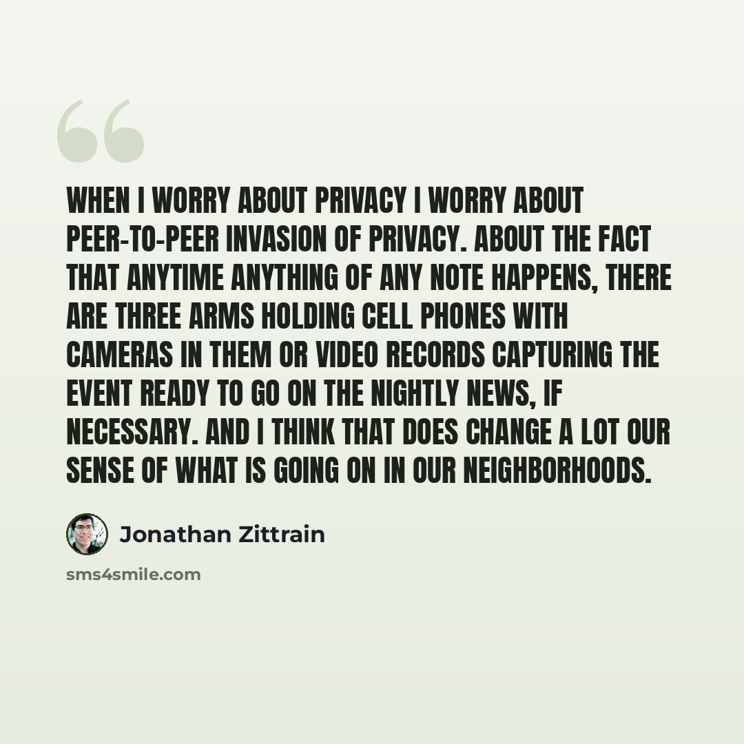 “When I worry about privacy I worry about peer-to-peer invasion of privacy. About the fact that anytime anything of any note happens, there are three arms holding cell phones with cameras in them or video records capturing the event ready to go on the nightly news, if necessary. And I think that…” quote by Jonathan Zittrain