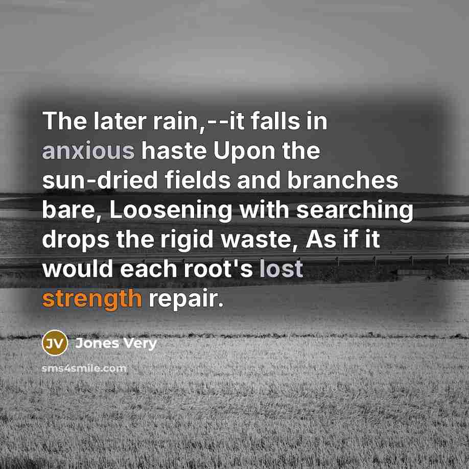 “The later rain,--it falls in anxious haste Upon the sun-dried fields and branches bare, Loosening with searching drops the rigid waste, As if it would each root's lost strength repair.” quote by Jones Very