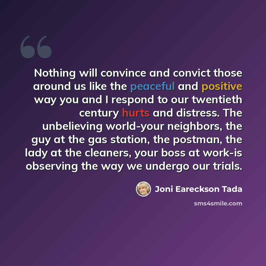 “Nothing will convince and convict those around us like the peaceful and positive way you and I respond to our twentieth century hurts and distress. The unbelieving world-your neighbors, the guy at the gas station, the postman, the lady at the cleaners, your boss at work-is observing the way we…” quote by Joni Eareckson Tada