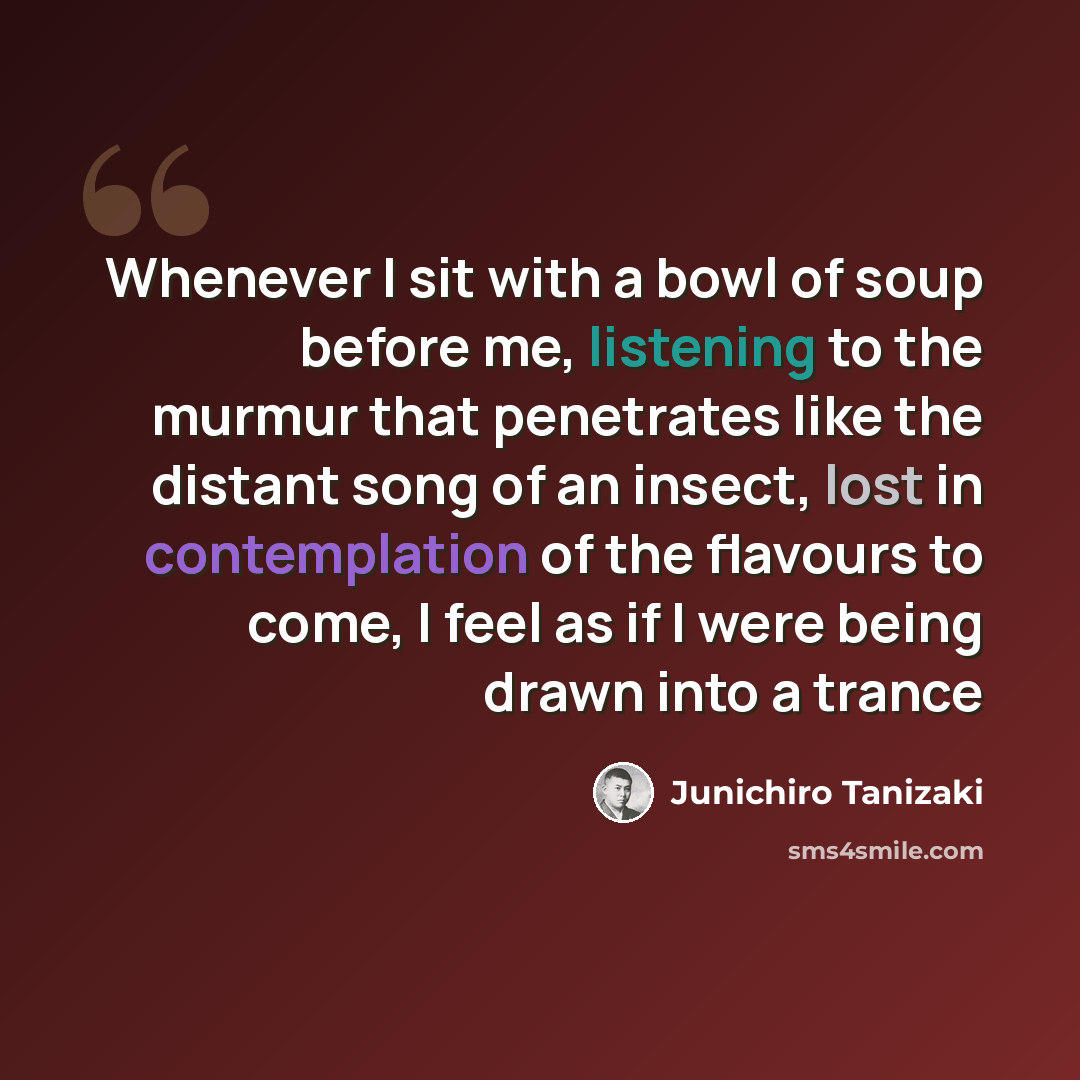 “Whenever I sit with a bowl of soup before me, listening to the murmur that penetrates like the distant song of an insect, lost in contemplation of the flavours to come, I feel as if I were being drawn into a trance” quote by Junichiro Tanizaki