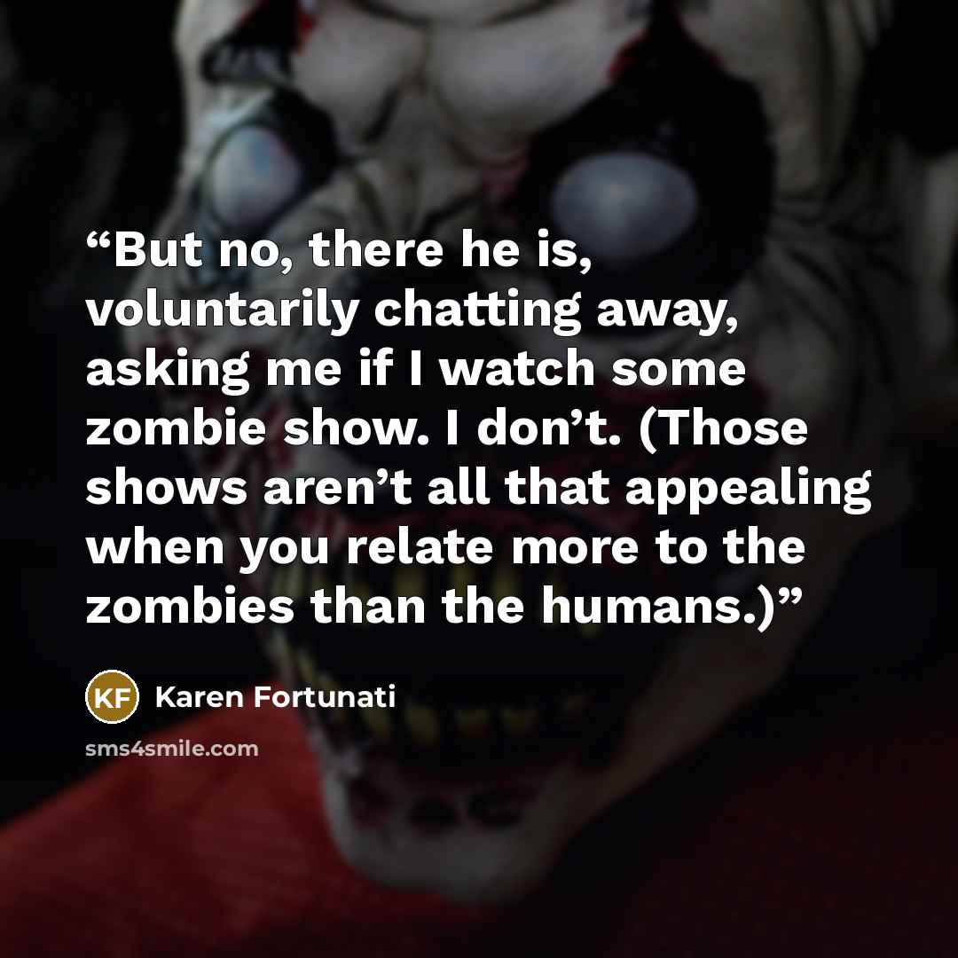 “But no, there he is, voluntarily chatting away, asking me if I watch some zombie show. I don’t. (Those shows aren’t all that appealing when you relate more to the zombies than the humans.)” quote by Karen Fortunati