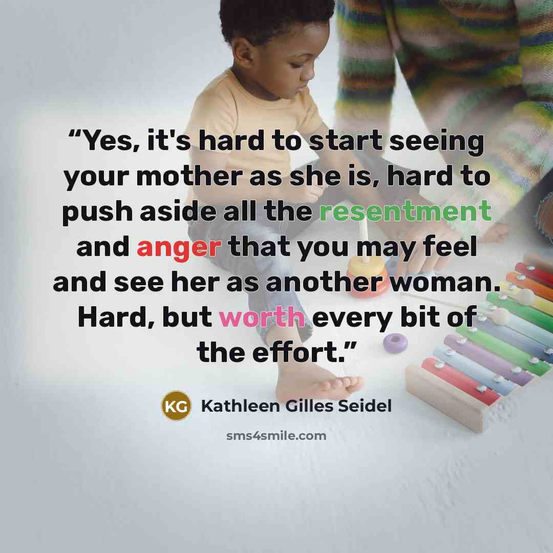 “Yes, it's hard to start seeing your mother as she is, hard to push aside all the resentment and anger that you may feel and see her as another woman. Hard, but worth every bit of the effort.” quote by Kathleen Gilles Seidel