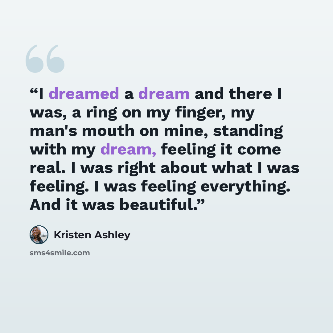 “I dreamed a dream and there I was, a ring on my finger, my man's mouth on mine, standing with my dream, feeling it come real. I was right about what I was feeling. I was feeling everything. And it was beautiful.” quote by Kristen Ashley