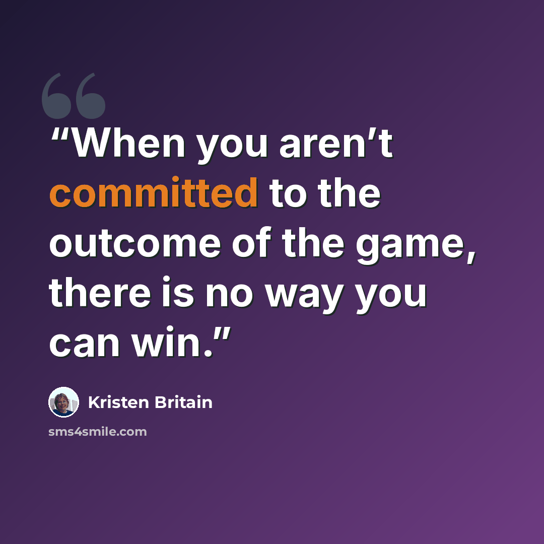“When you aren’t committed to the outcome of the game, there is no way you can win.” quote by Kristen Britain