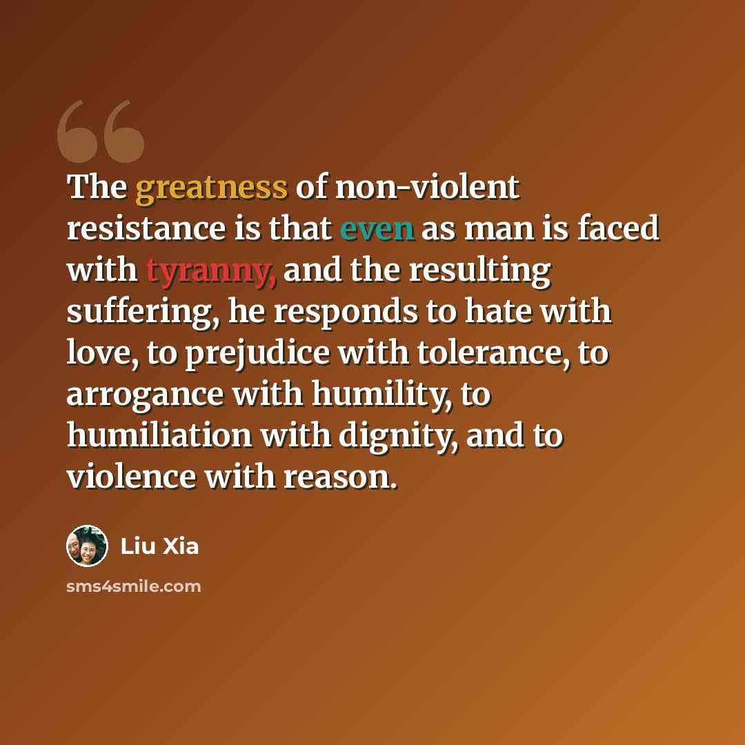 “The greatness of non-violent resistance is that even as man is faced with tyranny, and the resulting suffering, he responds to hate with love, to prejudice with tolerance, to arrogance with humility, to humiliation with dignity, and to violence with reason.” quote by Liu Xia