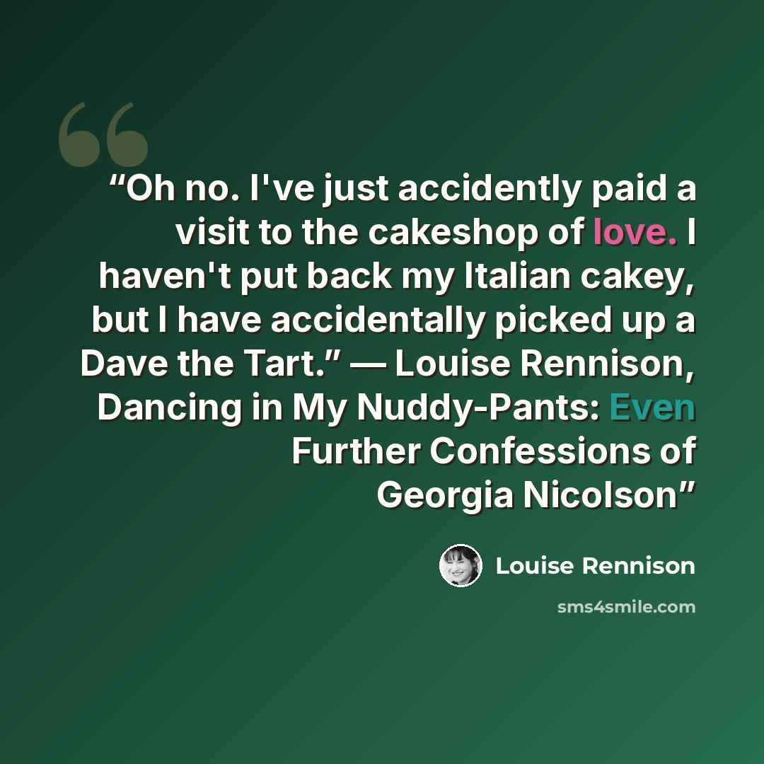 “Oh no. I've just accidently paid a visit to the cakeshop of love. I haven't put back my Italian cakey, but I have accidentally picked up a Dave the Tart.” ― Louise Rennison, Dancing in My Nuddy-Pants: Even Further Confessions of Georgia Nicolson” quote by Louise Rennison