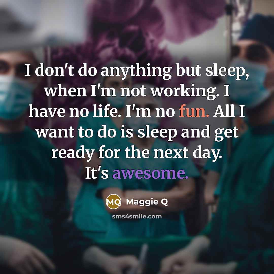 “I don't do anything but sleep, when I'm not working. I have no life. I'm no fun. All I want to do is sleep and get ready for the next day. It's awesome.” quote by Maggie Q