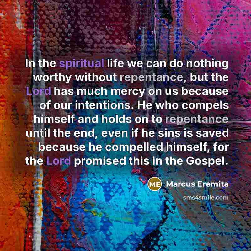 “In the spiritual life we can do nothing worthy without repentance, but the Lord has much mercy on us because of our intentions. He who compels himself and holds on to repentance until the end, even if he sins is saved because he compelled himself, for the Lord promised this in the Gospel.” quote by Marcus Eremita
