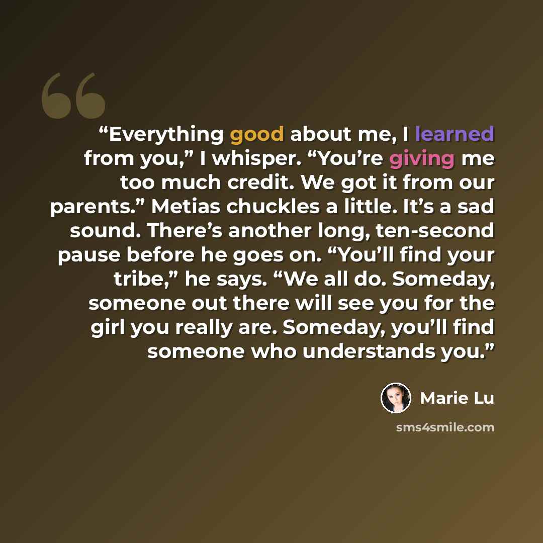 “Everything good about me, I learned from you,” I whisper. “You’re giving me too much credit. We got it from our parents.” Metias chuckles a little. It’s a sad sound. There’s another long, ten-second pause before he goes on. “You’ll find your tribe,” he says. “We all do. Someday, someone out there…” quote by Marie Lu