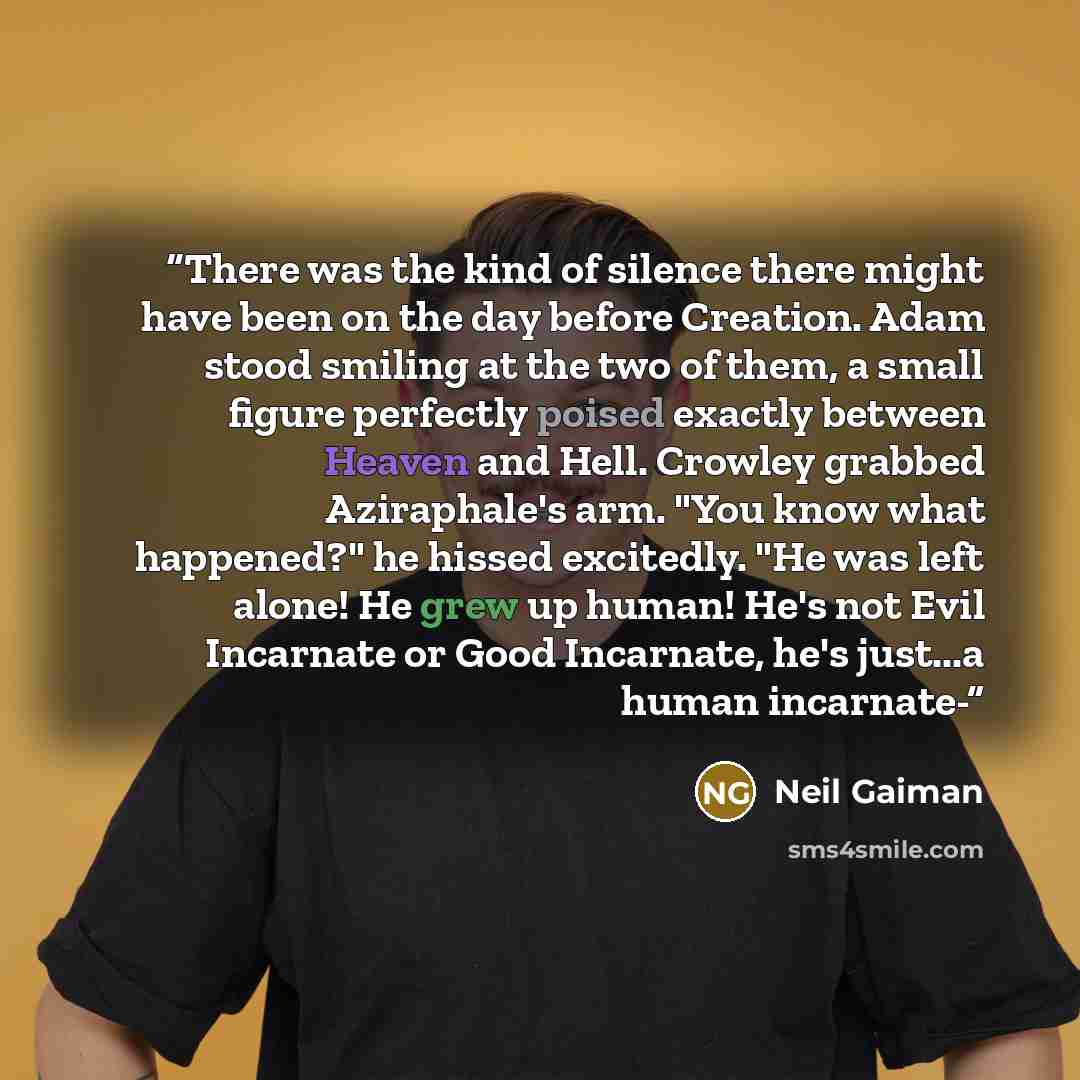 “There was the kind of silence there might have been on the day before Creation. Adam stood smiling at the two of them, a small figure perfectly poised exactly between Heaven and Hell. Crowley grabbed Aziraphale's arm. "You know what happened?" he hissed excitedly. "He was left alone! He grew up…” quote by Neil Gaiman