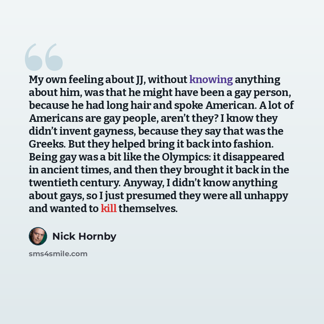 “My own feeling about JJ, without knowing anything about him, was that he might have been a gay person, because he had long hair and spoke American. A lot of Americans are gay people, aren’t they? I know they didn’t invent gayness, because they say that was the Greeks. But they helped bring it back…” quote by Nick Hornby