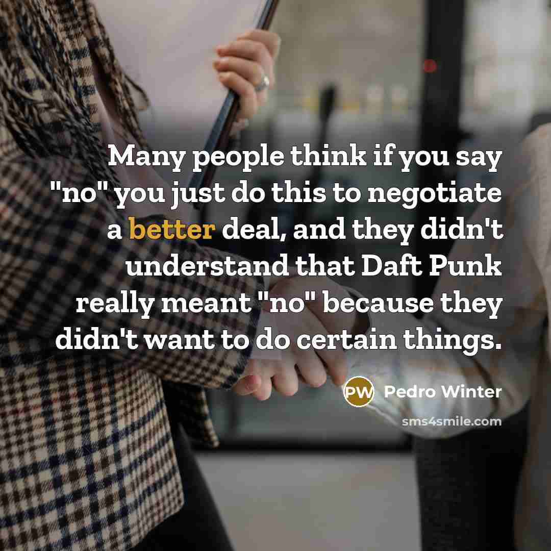 “Many people think if you say "no" you just do this to negotiate a better deal, and they didn't understand that Daft Punk really meant "no" because they didn't want to do certain things.” quote by Pedro Winter
