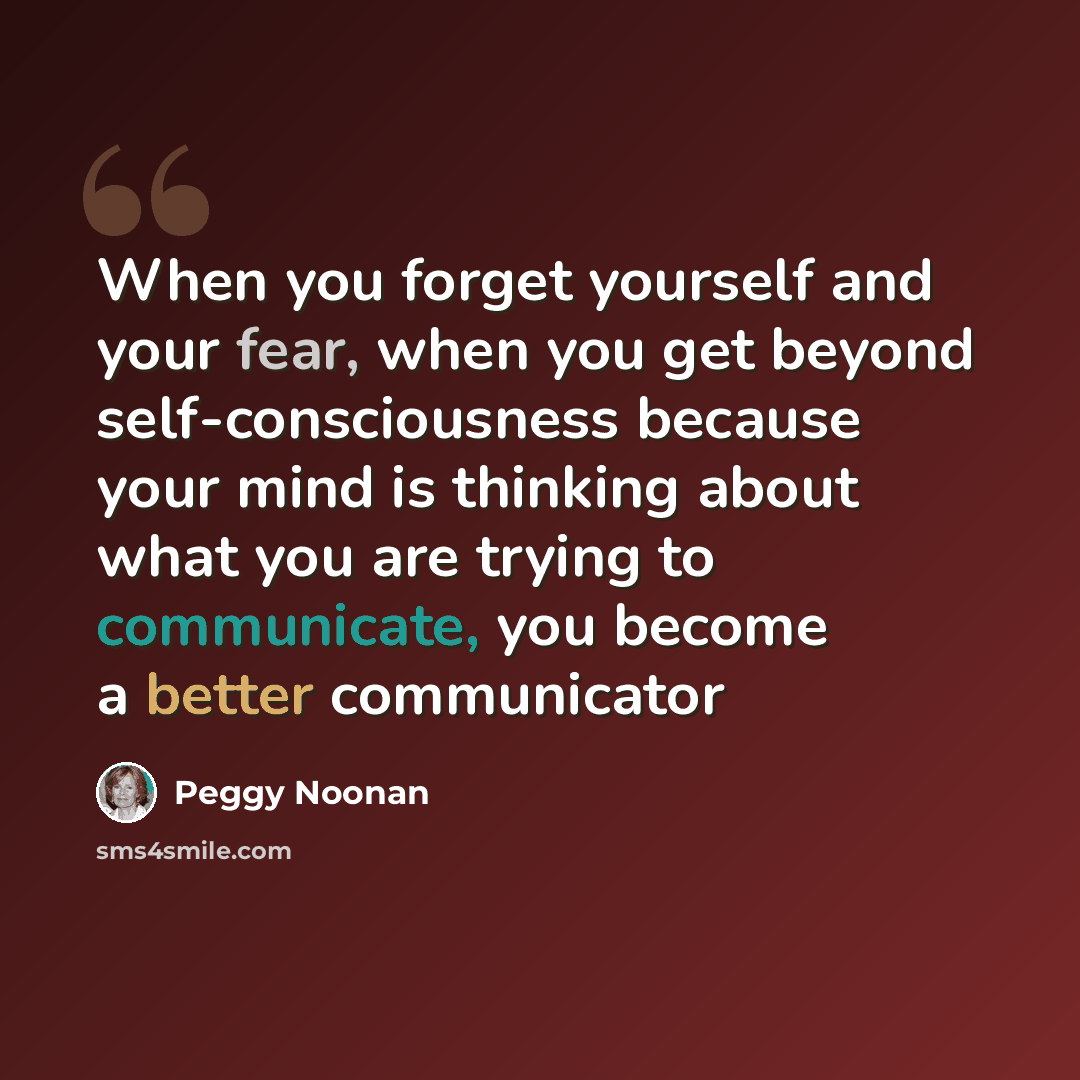 “When you forget yourself and your fear, when you get beyond self-consciousness because your mind is thinking about what you are trying to communicate, you become a better communicator” quote by Peggy Noonan