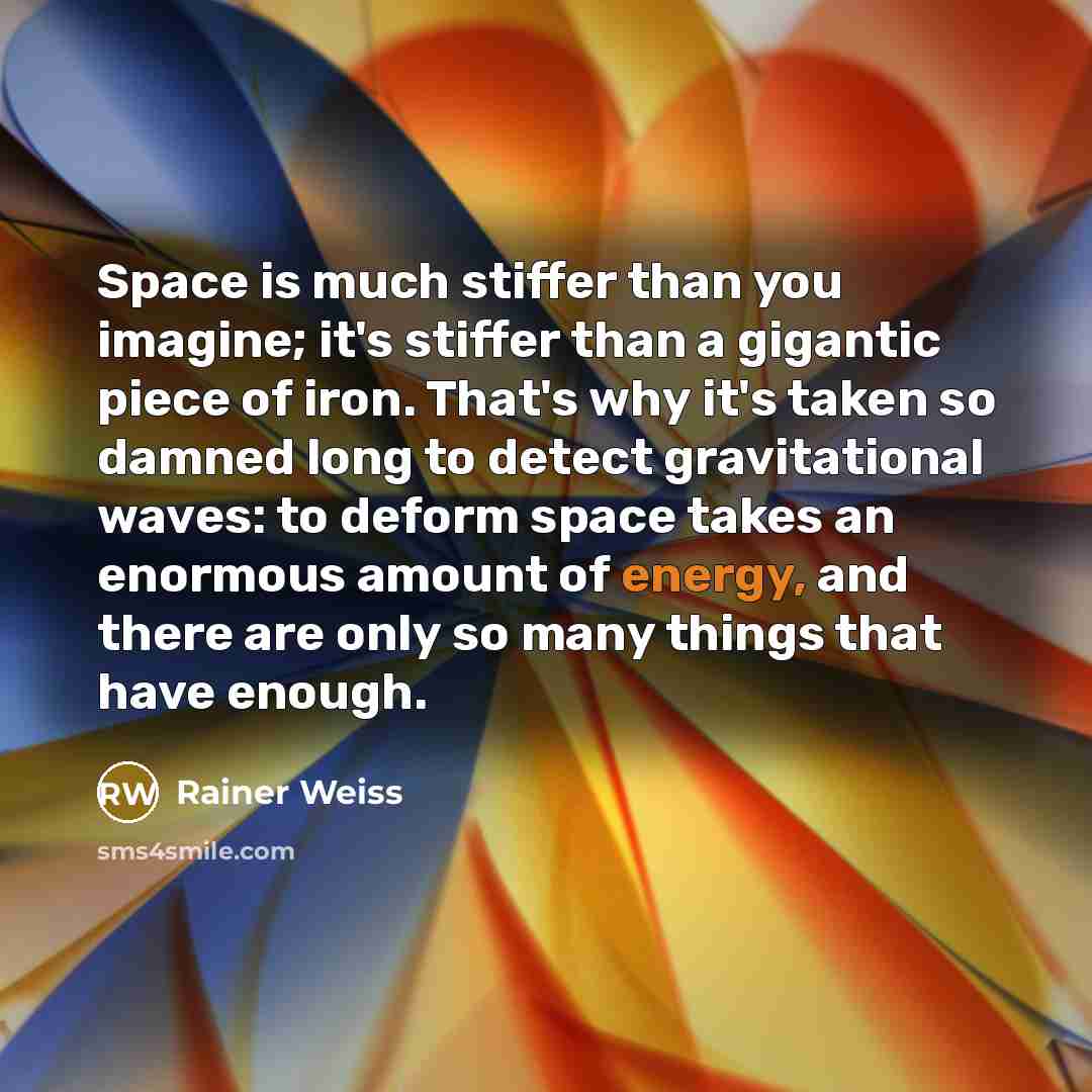 “Space is much stiffer than you imagine; it's stiffer than a gigantic piece of iron. That's why it's taken so damned long to detect gravitational waves: to deform space takes an enormous amount of energy, and there are only so many things that have enough.” quote by Rainer Weiss