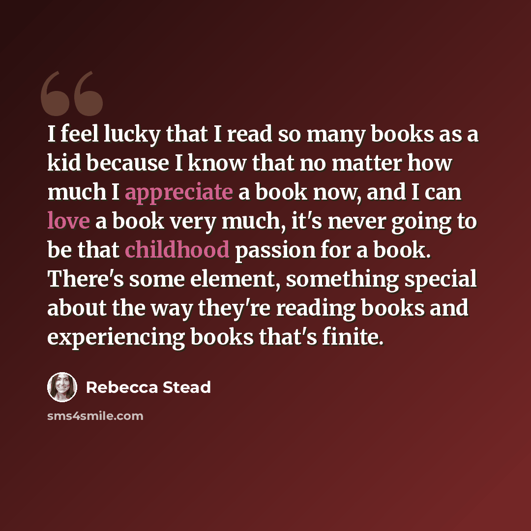 “I feel lucky that I read so many books as a kid because I know that no matter how much I appreciate a book now, and I can love a book very much, it's never going to be that childhood passion for a book. There's some element, something special about the way they're reading books and experiencing…” quote by Rebecca Stead
