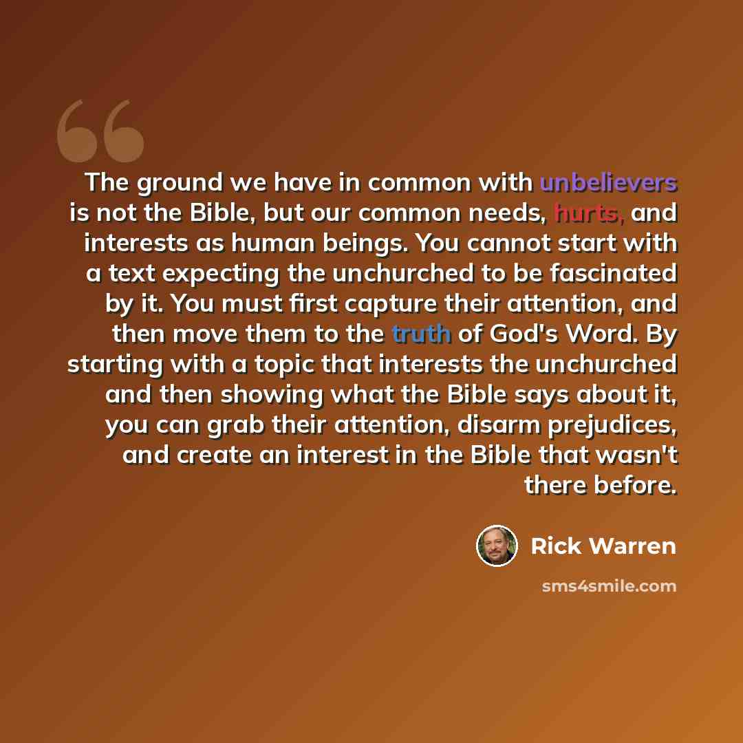 “The ground we have in common with unbelievers is not the Bible, but our common needs, hurts, and interests as human beings. You cannot start with a text expecting the unchurched to be fascinated by it. You must first capture their attention, and then move them to the truth of God's Word. By…” quote by Rick Warren
