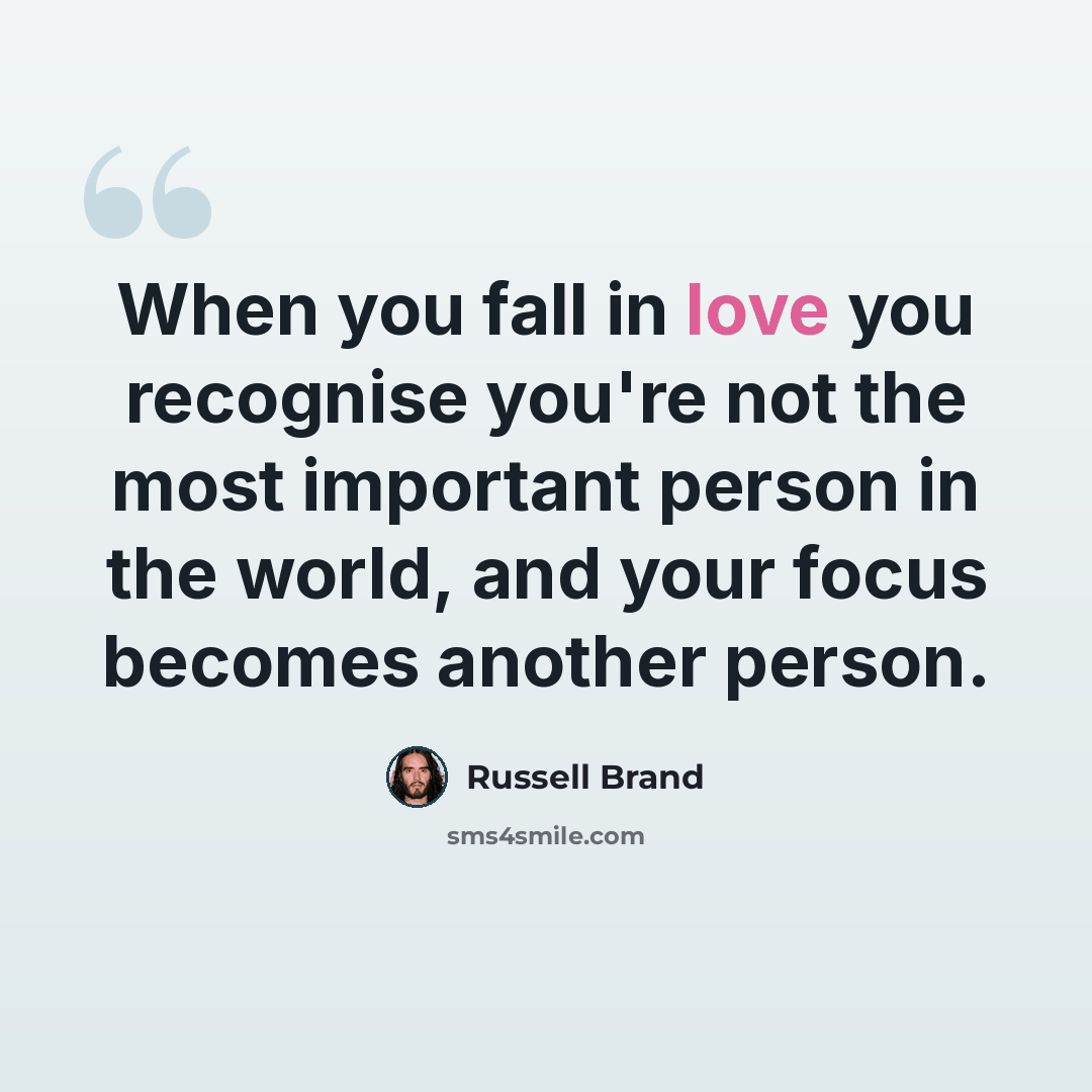 “When you fall in love you recognise you're not the most important person in the world, and your focus becomes another person.” quote by Russell Brand