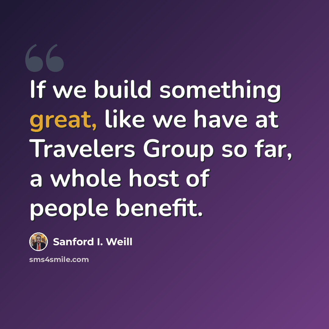 “If we build something great, like we have at Travelers Group so far, a whole host of people benefit.” quote by Sanford I. Weill