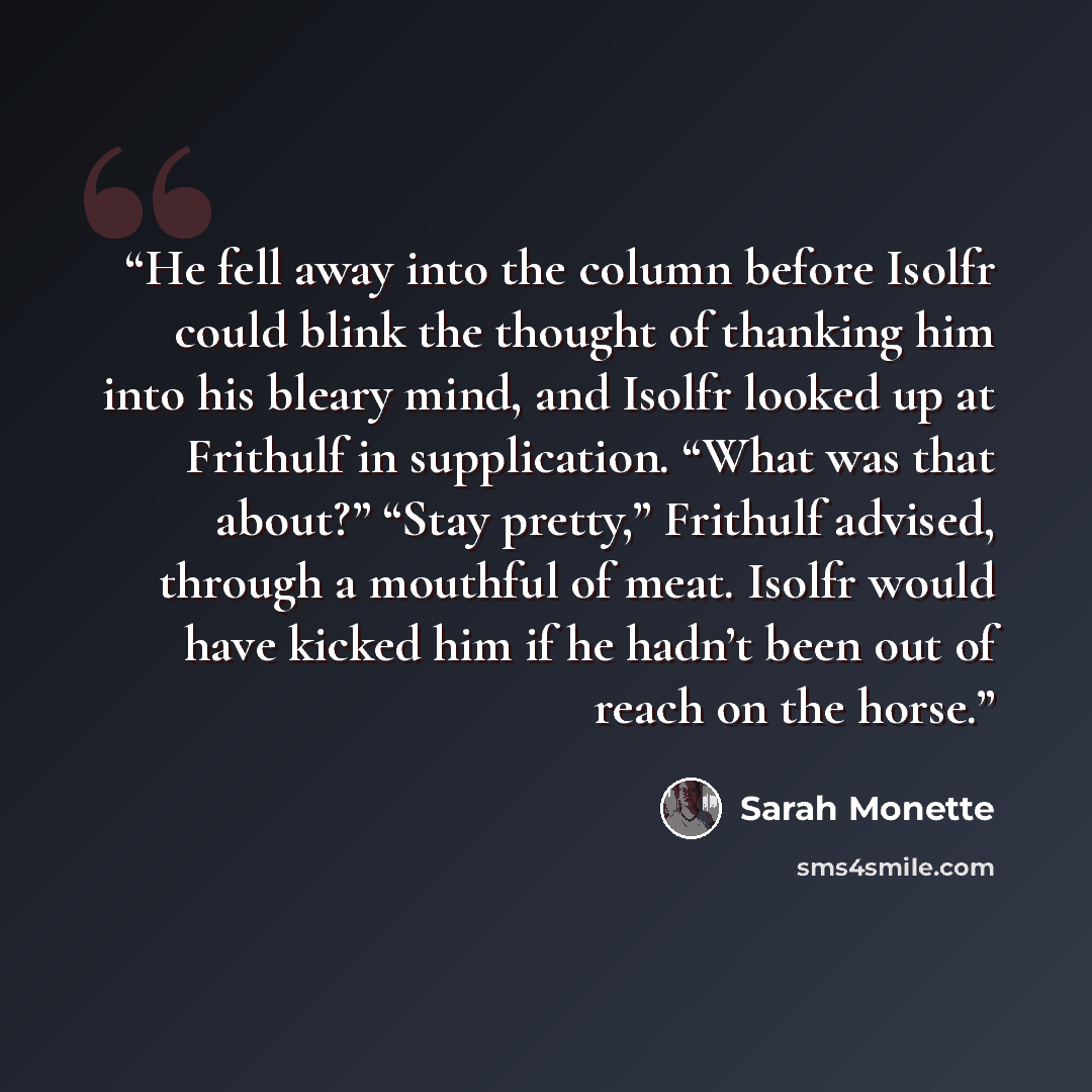 “He fell away into the column before Isolfr could blink the thought of thanking him into his bleary mind, and Isolfr looked up at Frithulf in supplication. “What was that about?” “Stay pretty,” Frithulf advised, through a mouthful of meat. Isolfr would have kicked him if he hadn’t been out of reach…” quote by Sarah Monette