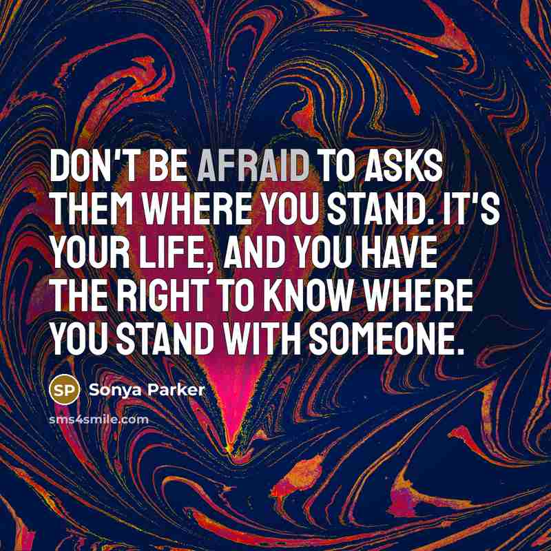 “Don't be afraid to asks them where you stand. It's your LIFE, and you have the RIGHT to know where you stand with someone.” quote by Sonya Parker